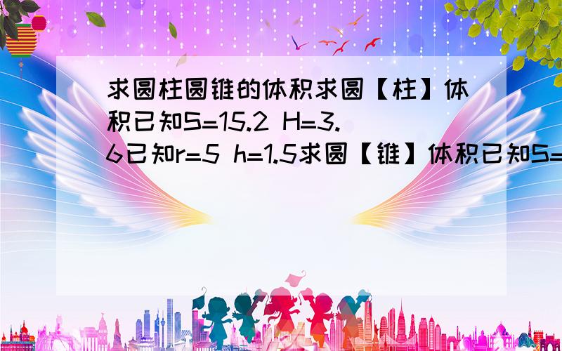 求圆柱圆锥的体积求圆【柱】体积已知S=15.2 H=3.6已知r=5 h=1.5求圆【锥】体积已知S=7.2 h=2.8已知r0.6 h4.2已知d1.4 h3.9