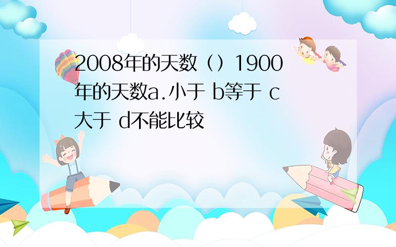 2008年的天数（）1900年的天数a.小于 b等于 c大于 d不能比较