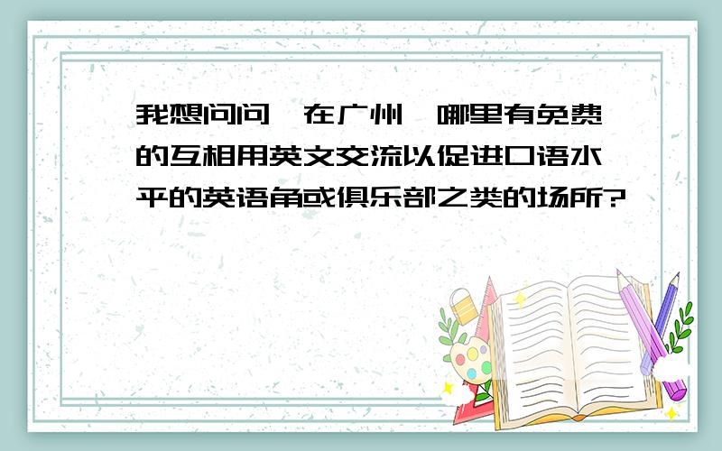 我想问问,在广州,哪里有免费的互相用英文交流以促进口语水平的英语角或俱乐部之类的场所?