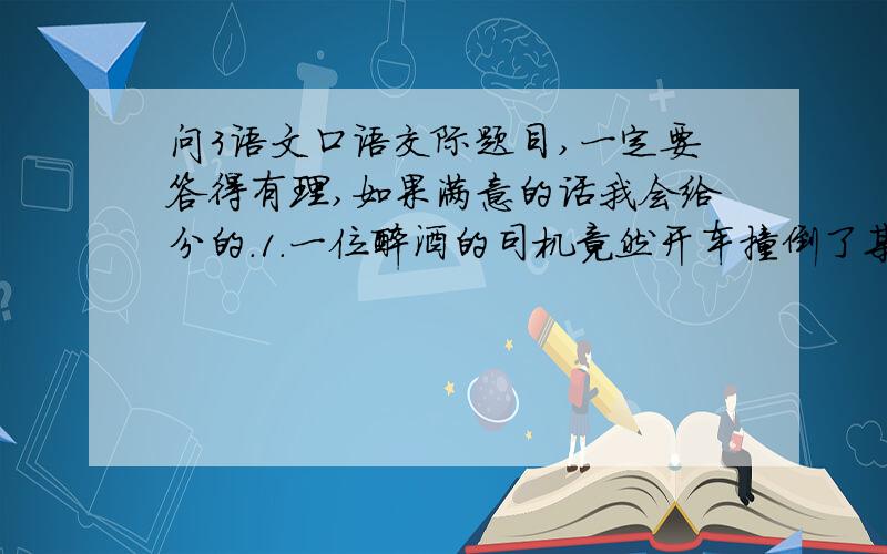 问3语文口语交际题目,一定要答得有理,如果满意的话我会给分的.1.一位醉酒的司机竟然开车撞倒了某市一处古迹,在法庭上他的律师说：“古迹年久失修,早就要倒了,只不过让这位司机遇上了