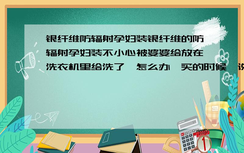 银纤维防辐射孕妇装银纤维的防辐射孕妇装不小心被婆婆给放在洗衣机里给洗了,怎么办,买的时候,说是不能放在洗衣机洗!是不是洗了就没有用了?