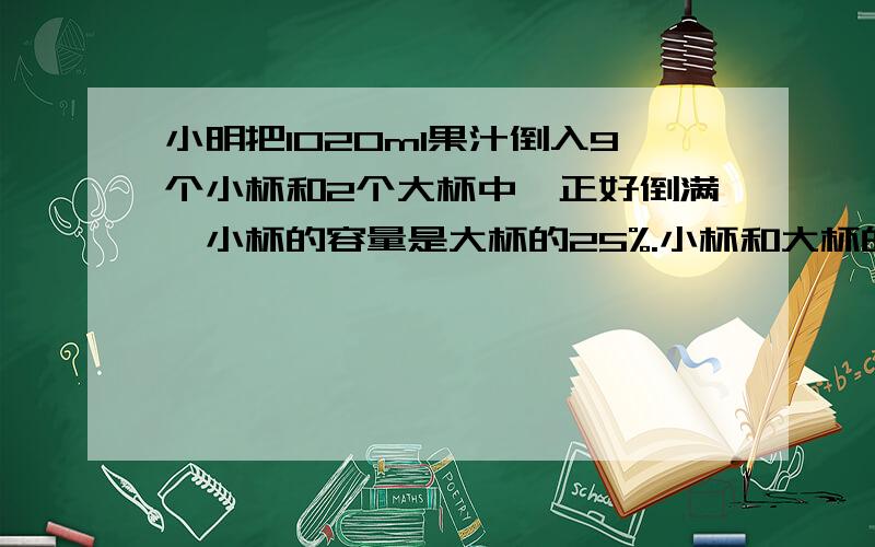 小明把1020ml果汁倒入9个小杯和2个大杯中,正好倒满,小杯的容量是大杯的25%.小杯和大杯的容量各是多少?