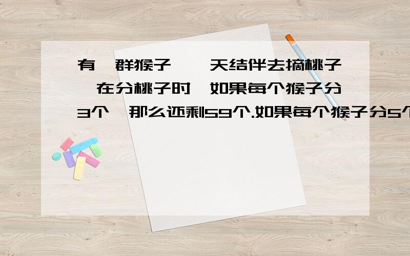 有一群猴子,一天结伴去摘桃子,在分桃子时,如果每个猴子分3个,那么还剩59个.如果每个猴子分5个,但是会有1个猴子可以分到桃子,但不足5个.你能求出有几个桃子,几个猴子吗?用一元一次不等式