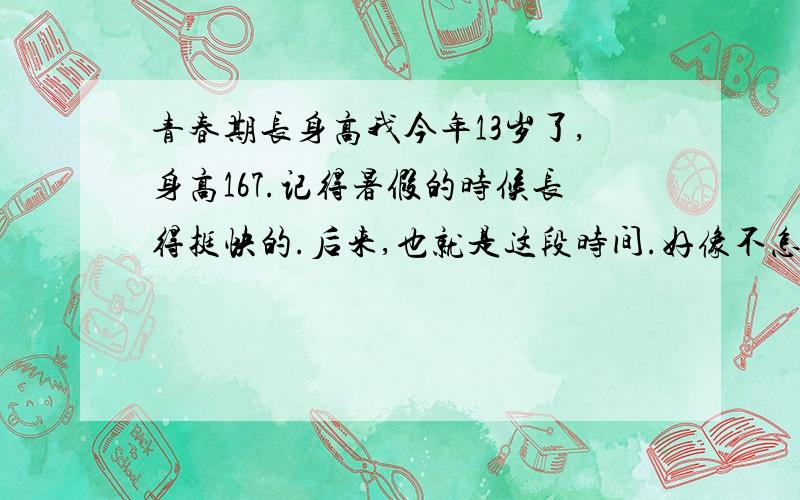 青春期长身高我今年13岁了,身高167.记得暑假的时候长得挺快的.后来,也就是这段时间.好像不怎么长了,长得很慢的!.我住宿,在食堂吃.伙食一般.我怎样才能长得快一点（真担心感觉自己好像长