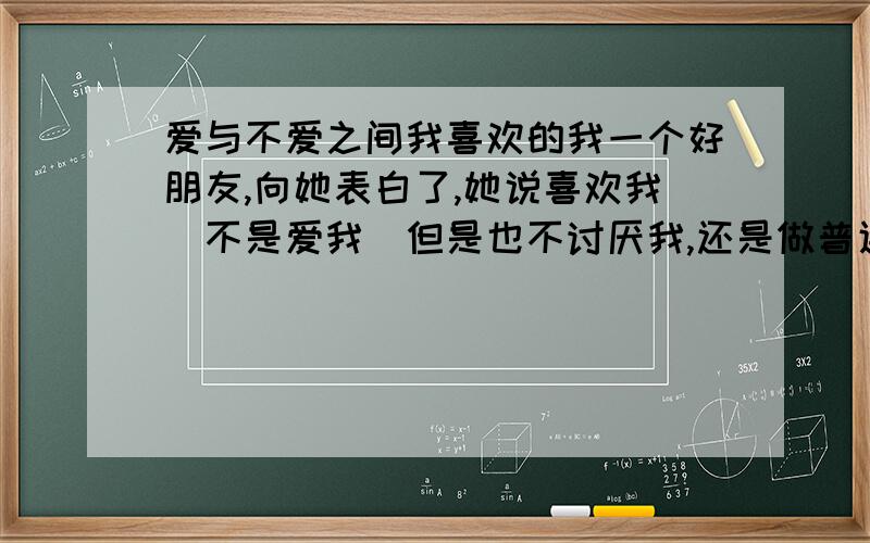 爱与不爱之间我喜欢的我一个好朋友,向她表白了,她说喜欢我（不是爱我）但是也不讨厌我,还是做普通朋友,我们经常来往,聊着聊着我就开始调情开开玩笑什么的,但是她说她拒绝我后心里不