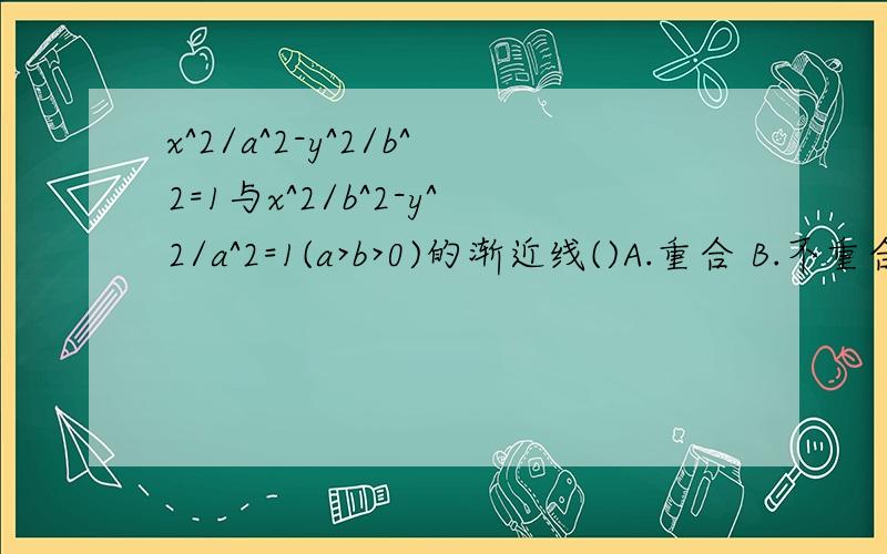 x^2/a^2-y^2/b^2=1与x^2/b^2-y^2/a^2=1(a>b>0)的渐近线()A.重合 B.不重合但关于x轴对称 C.不重合但关于y轴对称 D.不重合但关于直线y=x对称