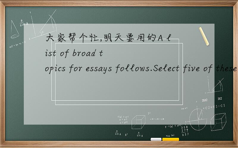 大家帮个忙,明天要用的A list of broad topics for essays follows.Select five of these topics,narrow them,and generate a thesis statement for each.1.Terrorism 6.Required courses2.Reality television 7.Computer games3.U.S.immigration policies 8.