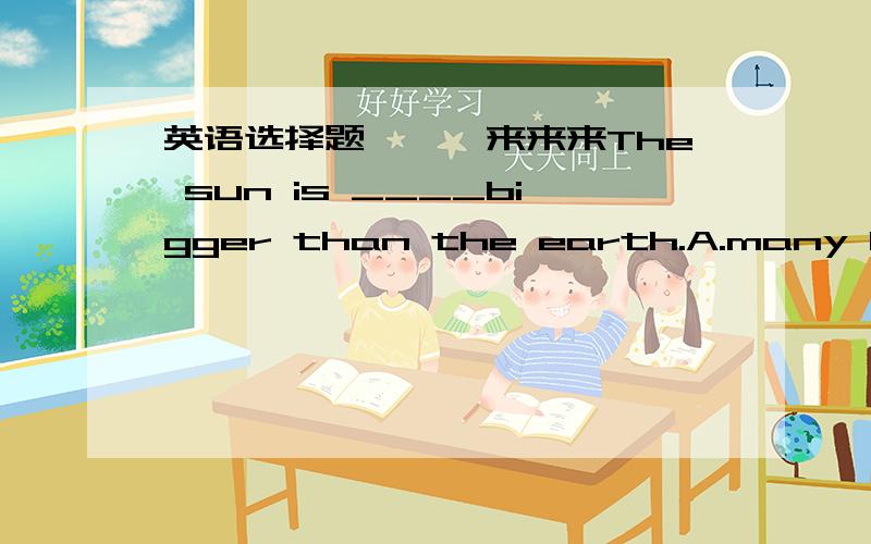 英语选择题```来来来The sun is ____bigger than the earth.A.many B.much C.more D.most