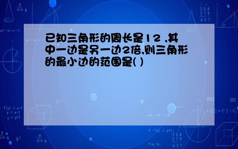 已知三角形的周长是12 ,其中一边是另一边2倍,则三角形的最小边的范围是( )
