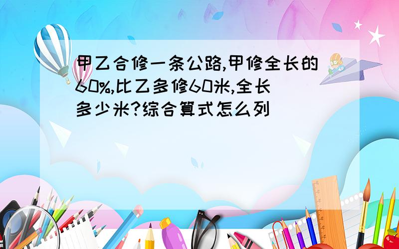 甲乙合修一条公路,甲修全长的60%,比乙多修60米,全长多少米?综合算式怎么列