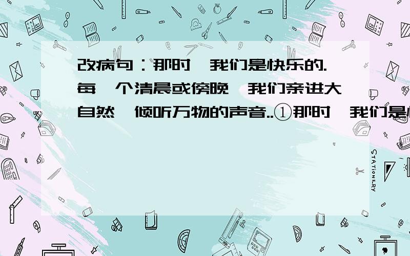 改病句：那时,我们是快乐的.每一个清晨或傍晚,我们亲进大自然,倾听万物的声音..①那时,我们是快乐的.②每一个清晨或傍晚,我们亲进大自然,倾听万物的声音,与身边的鸟儿、花儿、小溪交