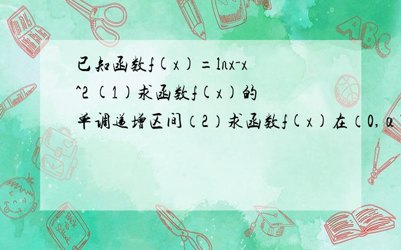 已知函数f(x)=lnx-x^2 (1)求函数f(x)的单调递增区间（2）求函数f(x)在（0,α],(α＞0）上的最大值.