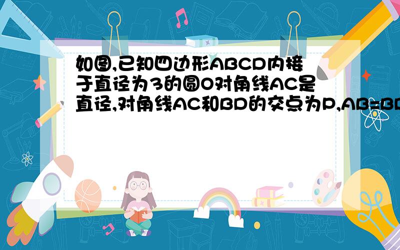 如图,已知四边形ABCD内接于直径为3的圆O对角线AC是直径,对角线AC和BD的交点为P,AB=BD,且PC=0.6,求四边形ABCD的周长