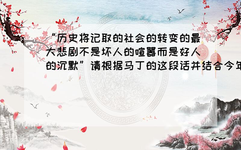 “历史将记取的社会的转变的最大悲剧不是坏人的喧嚣而是好人的沉默”请根据马丁的这段话并结合今年时事写一篇作文,请问一下各位大神作文该往哪些方面写呢