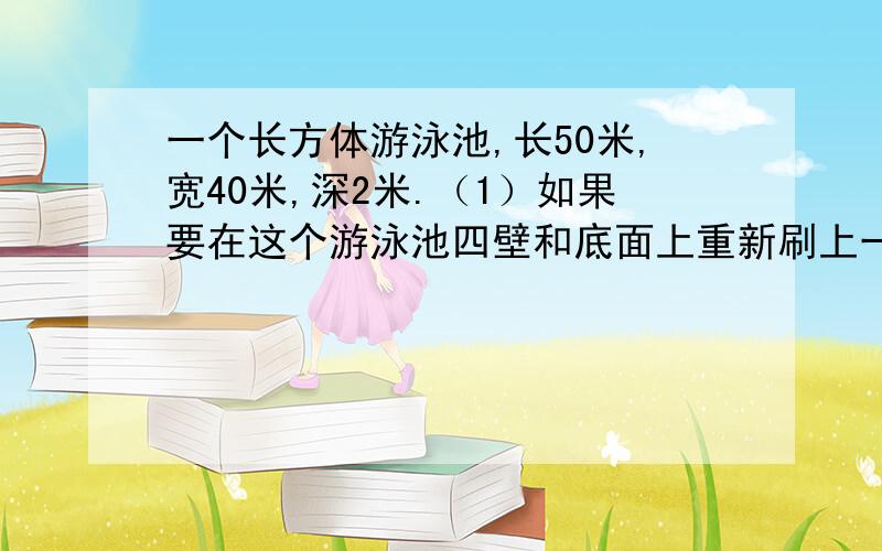 一个长方体游泳池,长50米,宽40米,深2米.（1）如果要在这个游泳池四壁和底面上重新刷上一层水泥按刷1平方米需要水泥4千克计算共需多少水泥