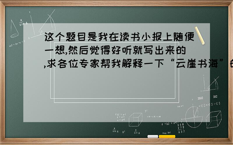 这个题目是我在读书小报上随便一想,然后觉得好听就写出来的,求各位专家帮我解释一下“云崖书海”的意思!