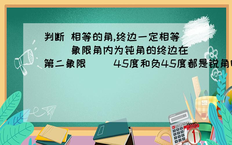 判断 相等的角,终边一定相等（ ）象限角内为钝角的终边在第二象限（ ）45度和负45度都是锐角吗