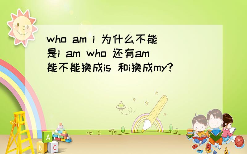 who am i 为什么不能是i am who 还有am能不能换成is 和i换成my?