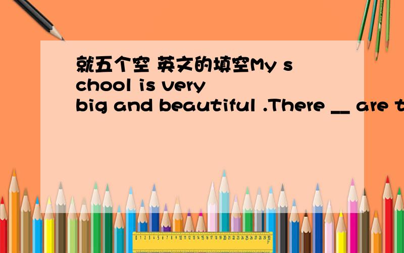 就五个空 英文的填空My school is very big and beautiful .There __ are three classroom building and a library in my school .And there are many trees and fowers too .We ——do sports in the playground .There are four floors in my classroom bu