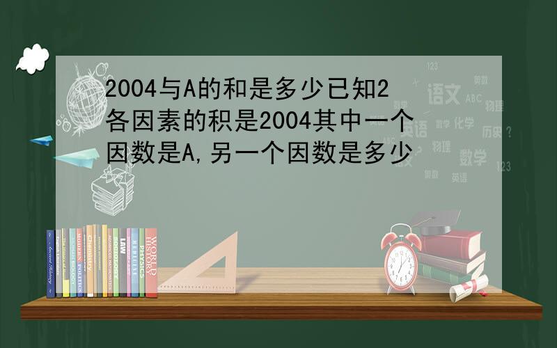 2004与A的和是多少已知2各因素的积是2004其中一个因数是A,另一个因数是多少