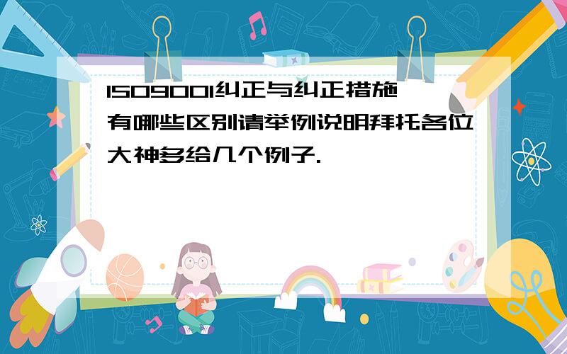 ISO9001纠正与纠正措施有哪些区别请举例说明拜托各位大神多给几个例子.