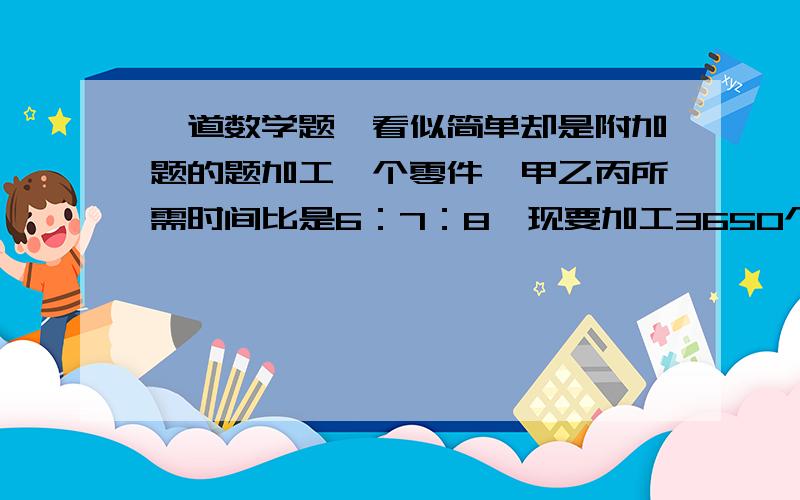 一道数学题,看似简单却是附加题的题加工一个零件,甲乙丙所需时间比是6：7：8,现要加工3650个零件的任务按三个人的工作效率分配,时期同时完成,那么甲乙丙各应加工多少个?