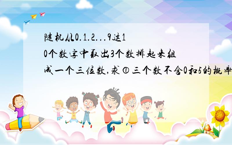 随机从0.1.2...9这10个数字中取出3个数排起来组成一个三位数,求①三个数不含0和5的概率.②三个数不含0或不含5的概率.③三个数含0但不含5的概率.