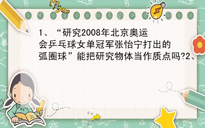 1、“研究2008年北京奥运会乒乓球女单冠军张怡宁打出的弧圈球”能把研究物体当作质点吗?2、‘第2s末’、1、“研究2008年北京奥运会乒乓球女单冠军张怡宁打出的弧圈球”能把研究物体当