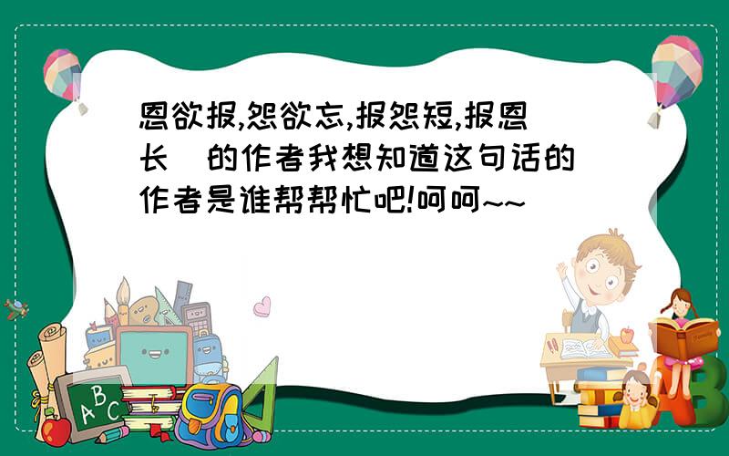 恩欲报,怨欲忘,报怨短,报恩长  的作者我想知道这句话的作者是谁帮帮忙吧!呵呵~~