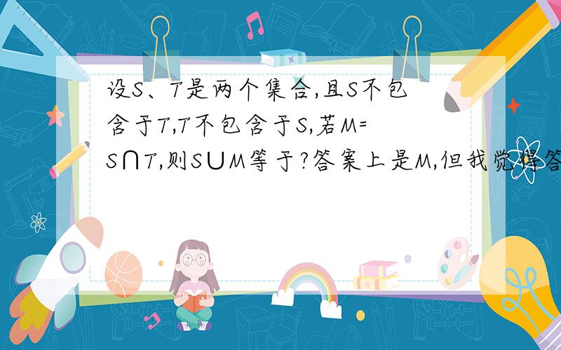 设S、T是两个集合,且S不包含于T,T不包含于S,若M=S∩T,则S∪M等于?答案上是M,但我觉得答案是错的,应该是S,你们觉得呢,