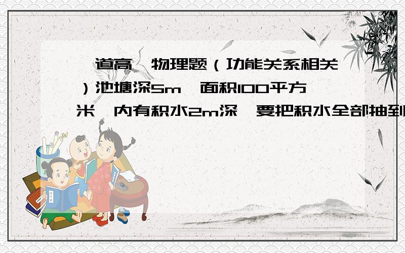 一道高一物理题（功能关系相关）池塘深5m,面积100平方米,内有积水2m深,要把积水全部抽到地面,至少要做多少功?若用效率为80%的电水泵抽水,则至少需消耗多少电能?