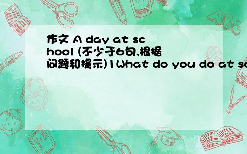 作文 A day at school (不少于6句,根据问题和提示)1What do you do at school2Do you have a good time at school?Why or why not?