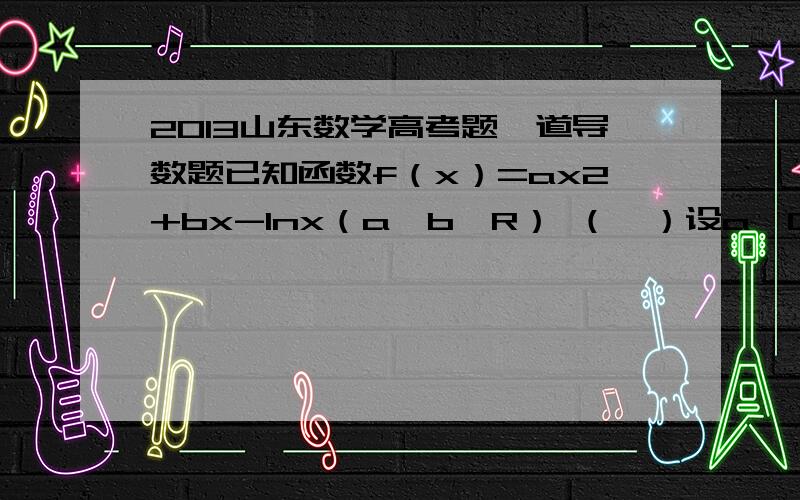 2013山东数学高考题一道导数题已知函数f（x）=ax2+bx-lnx（a,b∈R） （Ⅰ）设a≥0,求f（x）的单调区间标准答案是这样的当a=0时,f′（x）=bx−1 x 若b=0时,由x＞0得,f′（x）＜0恒成立,故函数的单