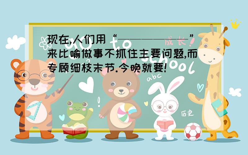 现在,人们用“——————”来比喻做事不抓住主要问题,而专顾细枝末节.今晚就要!