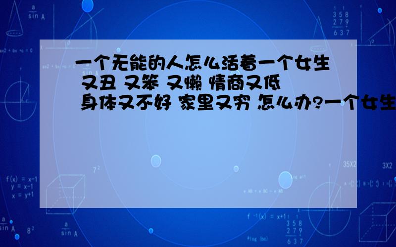 一个无能的人怎么活着一个女生 又丑 又笨 又懒 情商又低 身体又不好 家里又穷 怎么办?一个女生 长得不怎么样 学习也不好 手工也不行 很懒 很没耐心 也不细心 而且什么也不喜欢 现在 在