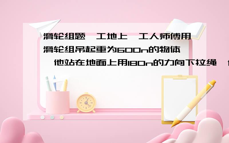 滑轮组题,工地上,工人师傅用滑轮组吊起重为600n的物体,他站在地面上用180n的力向下拉绳,使物体匀速上升三米1 .求该滑轮组中吊起动滑轮的绳子股数n并画出这个滑轮组的示意图.2.若不计摩擦