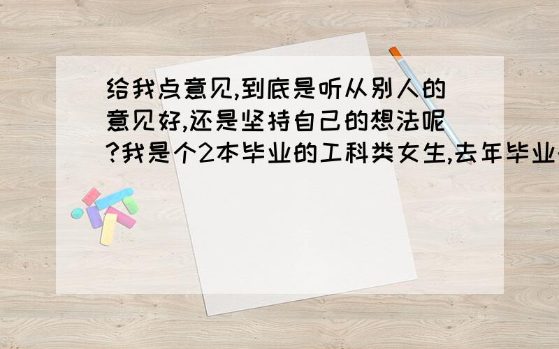 给我点意见,到底是听从别人的意见好,还是坚持自己的想法呢?我是个2本毕业的工科类女生,去年毕业的,因为一直考研没有出来工作.但是今年考研成绩下来了,不是很理想,然后开始找工作了.我