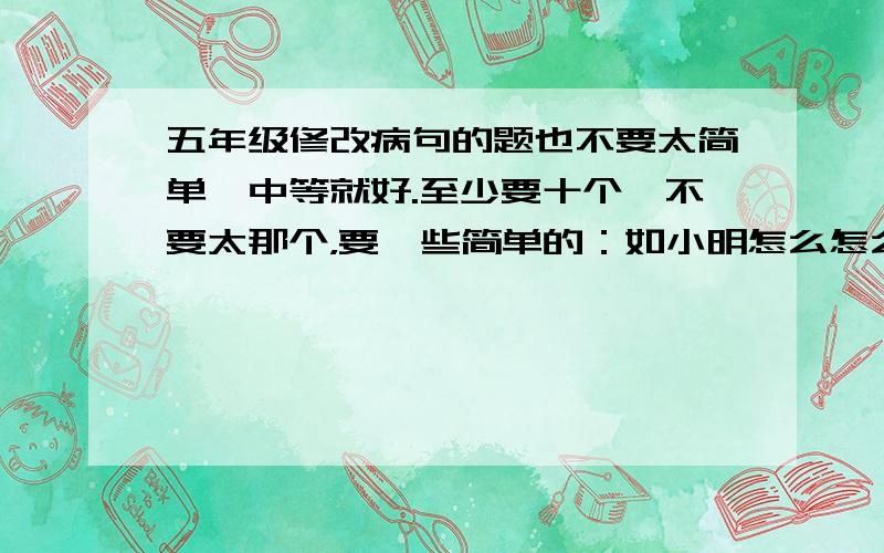 五年级修改病句的题也不要太简单,中等就好.至少要十个,不要太那个，要一些简单的：如小明怎么怎么样。爷爷怎么怎么样啊。等等。不要一些革命呀，什么主义呀等等。要需要交换的那种