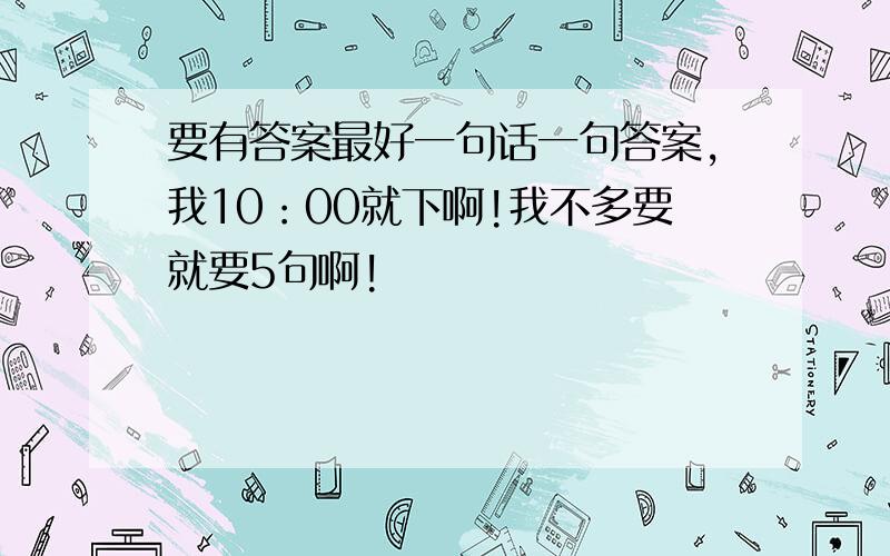 要有答案最好一句话一句答案,我10：00就下啊!我不多要就要5句啊!