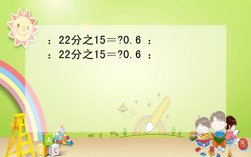 ：22分之15＝?0.6 ：：22分之15＝?0.6 ：