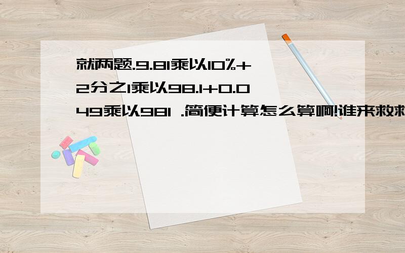 就两题.9.81乘以10%+2分之1乘以98.1+0.049乘以981 .简便计算怎么算啊!谁来救救我^^^还有17分之21乘以（3分之8减4分之3）+17又12分之11除以21分之17