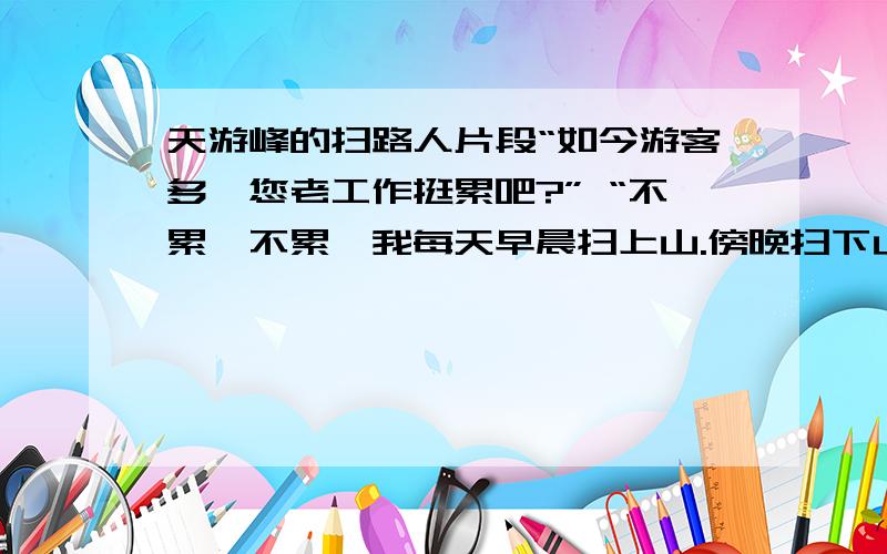 天游峰的扫路人片段“如今游客多,您老工作挺累吧?” “不累,不累,我每天早晨扫上山.傍晚扫下山,扫一程,歇一程,再把好山好水看一程.”他说得轻轻松松,自在悠闲.1你从老人身上体会到了对