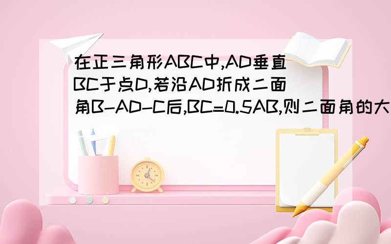 在正三角形ABC中,AD垂直BC于点D,若沿AD折成二面角B-AD-C后,BC=0.5AB,则二面角的大小为急,马上要上交的