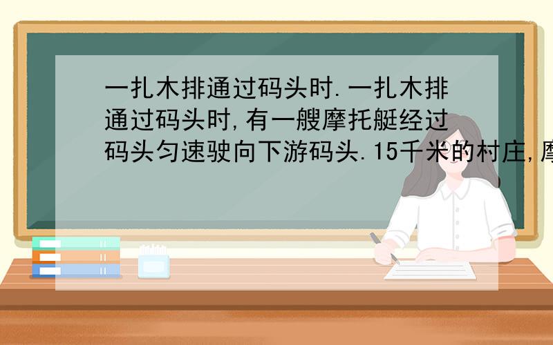 一扎木排通过码头时.一扎木排通过码头时,有一艘摩托艇经过码头匀速驶向下游码头.15千米的村庄,摩托艇经O.75小时到达村庄,然后折回,在距村庄9千米处遇到木排,则水流速度是多少 ,摩托艇的