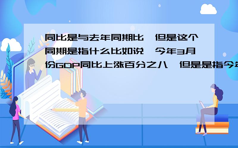 同比是与去年同期比,但是这个同期是指什么比如说,今年3月份GDP同比上涨百分之八,但是是指今年1到3月份的GDP总和与去年1到3月份的GDP总和比,还是今年3月份单独与去年3月份比.举个例子：今