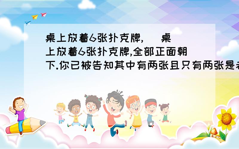 桌上放着6张扑克牌,   桌上放着6张扑克牌,全部正面朝下.你已被告知其中有两张且只有两张是老K,但是你不知道老K在哪个位置.你随便取了两张并把它们翻开,会出现下面两种情况：(1)两张牌中