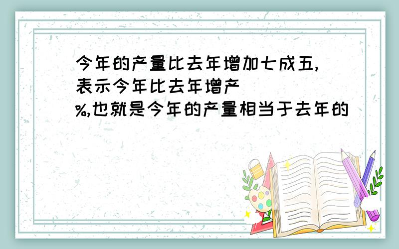 今年的产量比去年增加七成五,表示今年比去年增产(   )%,也就是今年的产量相当于去年的(   )%.