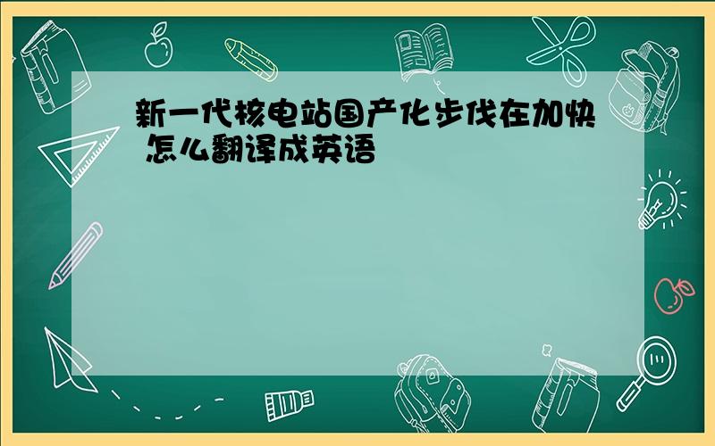 新一代核电站国产化步伐在加快 怎么翻译成英语