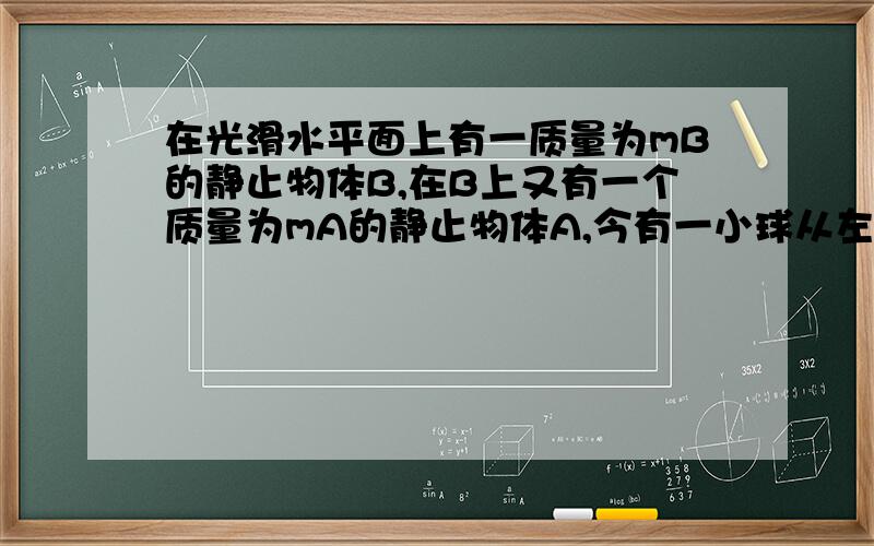 在光滑水平面上有一质量为mB的静止物体B,在B上又有一个质量为mA的静止物体A,今有一小球从左边射到A上被弹回,此时A获得水平向右的速度VA（对地）,并逐渐带动B,最后二者以相同速度一起运