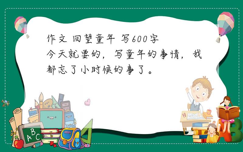 作文 回望童年 写600字 今天就要的，写童年的事情，我都忘了小时候的事了。